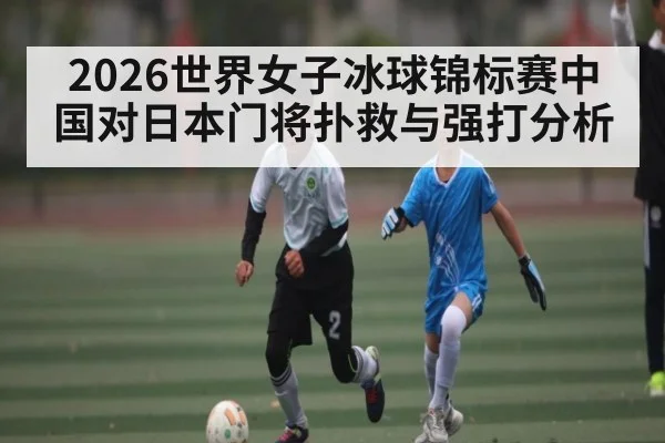 2026世界女子冰球锦标赛中国对日本门将扑救与强打分析